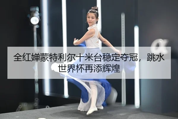 全红婵蒙特利尔十米台稳定夺冠，跳水世界杯再添辉煌